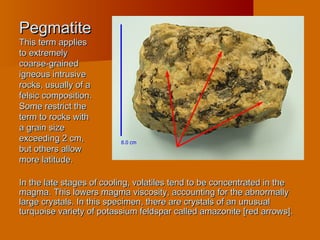 PegmatitePegmatite
This term appliesThis term applies
to extremelyto extremely
coarse-grainedcoarse-grained
igneous intrusiveigneous intrusive
rocks, usually of arocks, usually of a
felsic composition.felsic composition.
Some restrict theSome restrict the
term to rocks withterm to rocks with
a grain sizea grain size
exceeding 2 cm,exceeding 2 cm,
but others allowbut others allow
more latitude.more latitude.
In the late stages of cooling, volatiles tend to be concentrated in theIn the late stages of cooling, volatiles tend to be concentrated in the
magma. This lowers magma viscosity, accounting for the abnormallymagma. This lowers magma viscosity, accounting for the abnormally
large crystals. In this specimen, there are crystals of an unusuallarge crystals. In this specimen, there are crystals of an unusual
turquoise variety of potassium feldspar called amazonite [red arrows].turquoise variety of potassium feldspar called amazonite [red arrows].
 