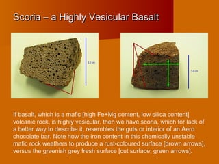 Scoria – a Highly Vesicular BasaltScoria – a Highly Vesicular Basalt
If basalt, which is a mafic [high Fe+Mg content, low silica content]
volcanic rock, is highly vesicular, then we have scoria, which for lack of
a better way to describe it, resembles the guts or interior of an Aero
chocolate bar. Note how the iron content in this chemically unstable
mafic rock weathers to produce a rust-coloured surface [brown arrows],
versus the greenish grey fresh surface [cut surface; green arrows].
 