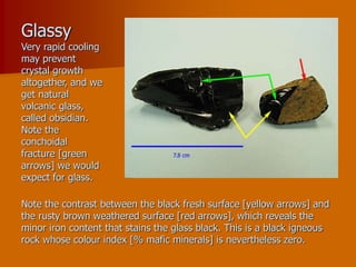 Glassy
Very rapid cooling
may prevent
crystal growth
altogether, and we
get natural
volcanic glass,
called obsidian.
Note the
conchoidal
fracture [green
arrows] we would
expect for glass.
Note the contrast between the black fresh surface [yellow arrows] and
the rusty brown weathered surface [red arrows], which reveals the
minor iron content that stains the glass black. This is a black igneous
rock whose colour index [% mafic minerals] is nevertheless zero.
 