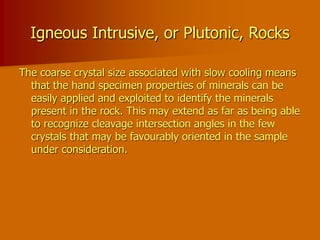 Igneous Intrusive, or Plutonic, Rocks
The coarse crystal size associated with slow cooling means
that the hand specimen properties of minerals can be
easily applied and exploited to identify the minerals
present in the rock. This may extend as far as being able
to recognize cleavage intersection angles in the few
crystals that may be favourably oriented in the sample
under consideration.
 