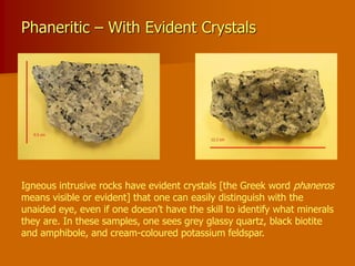 Phaneritic – With Evident Crystals
Igneous intrusive rocks have evident crystals [the Greek word phaneros
means visible or evident] that one can easily distinguish with the
unaided eye, even if one doesn’t have the skill to identify what minerals
they are. In these samples, one sees grey glassy quartz, black biotite
and amphibole, and cream-coloured potassium feldspar.
 