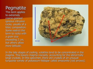 Pegmatite
This term applies
to extremely
coarse-grained
igneous intrusive
rocks, usually of a
felsic composition.
Some restrict the
term to rocks with
a grain size
exceeding 2 cm,
but others allow
more latitude.
In the late stages of cooling, volatiles tend to be concentrated in the
magma. This lowers magma viscosity, accounting for the abnormally
large crystals. In this specimen, there are crystals of an unusual
turquoise variety of potassium feldspar called amazonite [red arrows].
 