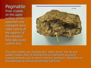 Pegmatite
Finer crystals
on the upper
surface of the
specimen may
represent more
rapid cooling at
the exterior of
the intrusion;
field data could
confirm this.
The large crystals [see cleavage face, yellow arrow] may be gem
quality crystals, often of minerals that are significant sources of
unusual elements such as lithium, fluorine, and boron. Pegmatites are
thus attractive as well as economically significant.
 