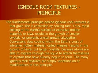 IGNEOUS ROCK TEXTURES -
PRINCIPLE
The fundamental principle behind igneous rock textures is
that grain size is controlled by cooling rate. Thus, rapid
cooling at the Earth’s surface of extrusive molten
material, or lava, results in the growth of smaller
crystals, or prevents crystal growth altogether.
Conversely, slow cooling within the Earth’s crust of
intrusive molten material, called magma, results in the
growth of fewer but larger crystals, because atoms are
able to migrate through the liquid to attach themselves
to crystals that have already begun to form. The many
igneous rock textures are simply variations on or
modifications of this principle.
 