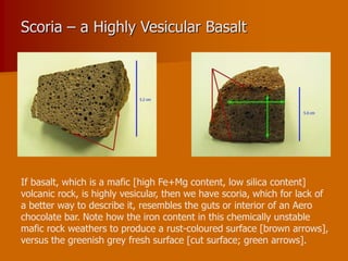 Scoria – a Highly Vesicular Basalt
If basalt, which is a mafic [high Fe+Mg content, low silica content]
volcanic rock, is highly vesicular, then we have scoria, which for lack of
a better way to describe it, resembles the guts or interior of an Aero
chocolate bar. Note how the iron content in this chemically unstable
mafic rock weathers to produce a rust-coloured surface [brown arrows],
versus the greenish grey fresh surface [cut surface; green arrows].
 