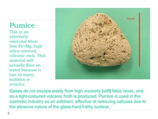 Pumice
This is an
extremely
vesicular felsic
[low Fe+Mg, high
silica content]
volcanic rock. This
material will
actually float on
water because it
has so many
bubbles or
vesicles.
Gases do not escape easily from high viscosity [stiff] felsic lavas, and
so a light-coloured volcanic froth is produced. Pumice is used in the
cosmetic industry as an exfoliant, effective at removing calluses due to
the abrasive nature of the glass-hard frothy surface.
 