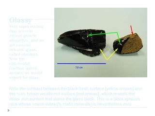 Glassy
Very rapid cooling
may prevent
crystal growth
altogether, and we
get natural
volcanic glass,
called obsidian.
Note the
conchoidal
fracture [green
arrows] we would
expect for glass.
Note the contrast between the black fresh surface [yellow arrows] and
the rusty brown weathered surface [red arrows], which reveals the
minor iron content that stains the glass black. This is a black igneous
rock whose colour index [% mafic minerals] is nevertheless zero.
 