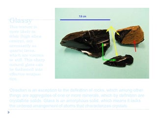 Glassy
This texture is
more likely in
felsic [high silica
content, not
necessarily as
quartz] lavas,
which are viscous
or stiff. This sharp
natural glass can
be fashioned into
effective weapon
tips.
Obsidian is an exception to the definition of rocks, which among other
things are aggregates of one or more minerals, which by definition are
crystalline solids. Glass is an amorphous solid, which means it lacks
the ordered arrangement of atoms that characterizes crystals.
 