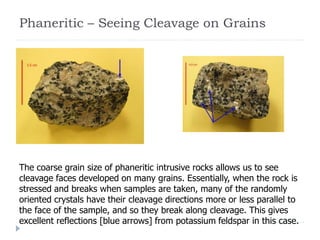 Phaneritic – Seeing Cleavage on Grains
The coarse grain size of phaneritic intrusive rocks allows us to see
cleavage faces developed on many grains. Essentially, when the rock is
stressed and breaks when samples are taken, many of the randomly
oriented crystals have their cleavage directions more or less parallel to
the face of the sample, and so they break along cleavage. This gives
excellent reflections [blue arrows] from potassium feldspar in this case.
 