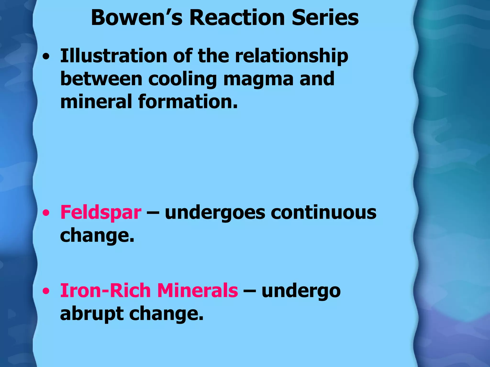 Bowen’s Reaction Series Illustration of the relationship between cooling magma and mineral formation. Feldspar  – undergoes continuous change. Iron-Rich Minerals  – undergo abrupt change. 