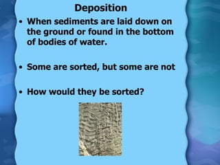 Deposition When sediments are laid down on the ground or found in the bottom of bodies of water. Some are sorted, but some are not How would they be sorted? 