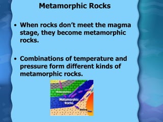 Metamorphic Rocks When rocks don’t meet the magma stage, they become metamorphic rocks. Combinations of temperature and pressure form different kinds of metamorphic rocks. 