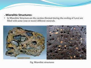 . Miarolitic Structures:
• In Miarolitic Structure are the cavities (formed during the cooling of Lava) are
filled with some (one or more) different minerals.
Fig. Miarolitic structures
 