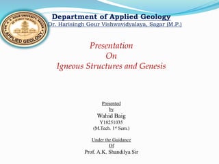 Department of Applied Geology
Dr. Harisingh Gour Vishwavidyalaya, Sagar (M.P.)
Presentation
On
Igneous Structures and Genesis
Presented
by
Wahid Baig
Y18251035
(M.Tech. 1st Sem.)
Under the Guidance
Of
Prof. A.K. Shandilya Sir
 