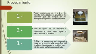 Procedimiento.
• Pesar exactamente de 1 a 2 g de
muestra del producto en prueba, o la
cantidad que se indique en la
monografía especifica correspondiente.
1.-
• Con la ayuda de un mechero ir
calentando el crisol, hasta lograr la
combustión de la muestra.
2.-
• Enfriar, y a menos que se indique otra
cosa en Ia monografía especifica del
producto, humedecer el residuo con 1
mL de acido sulfúrico concentrado.
3.-
 