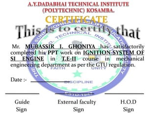 Mr. MUBASSIR I. GHONIYA has satisfactorily
completed his PPT work on IGNITION SYSTEM OF
SI ENGINE in T.E-II course in mechanical
engineering department as per the GTU regulation.
Date :-
Guide External faculty H.O.D
Sign Sign Sign
 