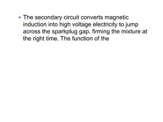  The secondary circuit converts magnetic
induction into high voltage electricity to jump
across the sparkplug gap, firming the mixture at
the right time. The function of the
 
