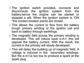  The ignition switch provided, connects and
disconnects the ignition system from the
battery.hence the engine can be started or
stopped a will. When the ignition system is “ON
"the contact breaker points are closed.
 This allows the current to flow from the battery
trough primary winding of the ignition coil and
back to battery through earthlings .
 The magnetic field across the primary winding is
developed. This will induce back e.m.f. this will
oppose the battery current. With the result, the
current in the primary will slowly developed.
 This will delay the building up of magnetic field. A
voltage is induced in the secondary windings.
But the e.m.f.is too low to produce a spark at the
spark plug.
 
