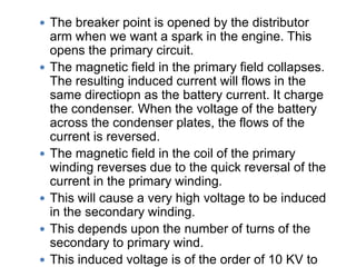  The breaker point is opened by the distributor
arm when we want a spark in the engine. This
opens the primary circuit.
 The magnetic field in the primary field collapses.
The resulting induced current will flows in the
same directiopn as the battery current. It charge
the condenser. When the voltage of the battery
across the condenser plates, the flows of the
current is reversed.
 The magnetic field in the coil of the primary
winding reverses due to the quick reversal of the
current in the primary winding.
 This will cause a very high voltage to be induced
in the secondary winding.
 This depends upon the number of turns of the
secondary to primary wind.
 This induced voltage is of the order of 10 KV to
 