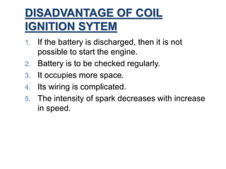 DISADVANTAGE OF COIL
IGNITION SYTEM
1. If the battery is discharged, then it is not
possible to start the engine.
2. Battery is to be checked regularly.
3. It occupies more space.
4. Its wiring is complicated.
5. The intensity of spark decreases with increase
in speed.
 