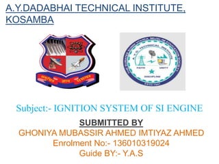 A.Y.DADABHAI TECHNICAL INSTITUTE,
KOSAMBA
Subject:- IGNITION SYSTEM OF SI ENGINE
SUBMITTED BY
GHONIYA MUBASSIR AHMED IMTIYAZ AHMED
Enrolment No:- 136010319024
Guide BY:- Y.A.S
 