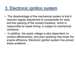 3. Electronic ignition system
 The disadvantage of the mechanical system is that it
requires regular adjustment to compensate for wear,
and the opening of the contact breakers, which is
responsible for spark timing, is subject to mechanical
variations.
 In addition, the spark voltage is also dependent on
contact effectiveness, and poor sparking may lower the
engine efficiency. Electronic ignition system has solved
these problems
 