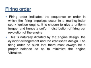 Firing order
 Firing order indicates the sequence or order in
which the firing impulses occur in a multi-cylinder
spark ignition engine. It is chosen to give a uniform
torque, and hence a uniform distribution of firing per
revolution of the engine.
 This is naturally dictated by the engine design, the
cylinder arrangement and the crankshaft design. The
firing order be such that there must always be a
proper balance so as to minimize the engine
Vibration.
 