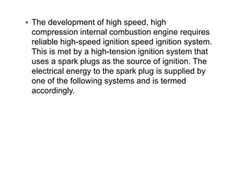  The development of high speed, high
compression internal combustion engine requires
reliable high-speed ignition speed ignition system.
This is met by a high-tension ignition system that
uses a spark plugs as the source of ignition. The
electrical energy to the spark plug is supplied by
one of the following systems and is termed
accordingly.
 