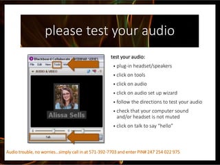 please test your audio
test your audio:
• plug-in headset/speakers
• click on tools
• click on audio
• click on audio set up wizard
• follow the directions to test your audio
• check that your computer sound
and/or headset is not muted
• click on talk to say “hello”
Audio trouble, no worries…simply call in at 571-392-7703 and enter PIN# 247 254 022 975
 
