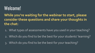 Welcome!
While you’re waiting for the webinar to start, please
consider these questions and share your thoughts in
the chat:
1. What types of assessments have you used in your teaching?
2. Which do you find to be the best for your students’ learning?
3. Which do you find to be the best for your teaching?
 