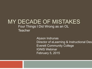 MY DECADE OF MISTAKES
Four Things I Did Wrong as an OL
Teacher
Alyson Indrunas
Director of eLearning & Instructional Desi
Everett Community College
IGNIS Webinar
February 5, 2015
 