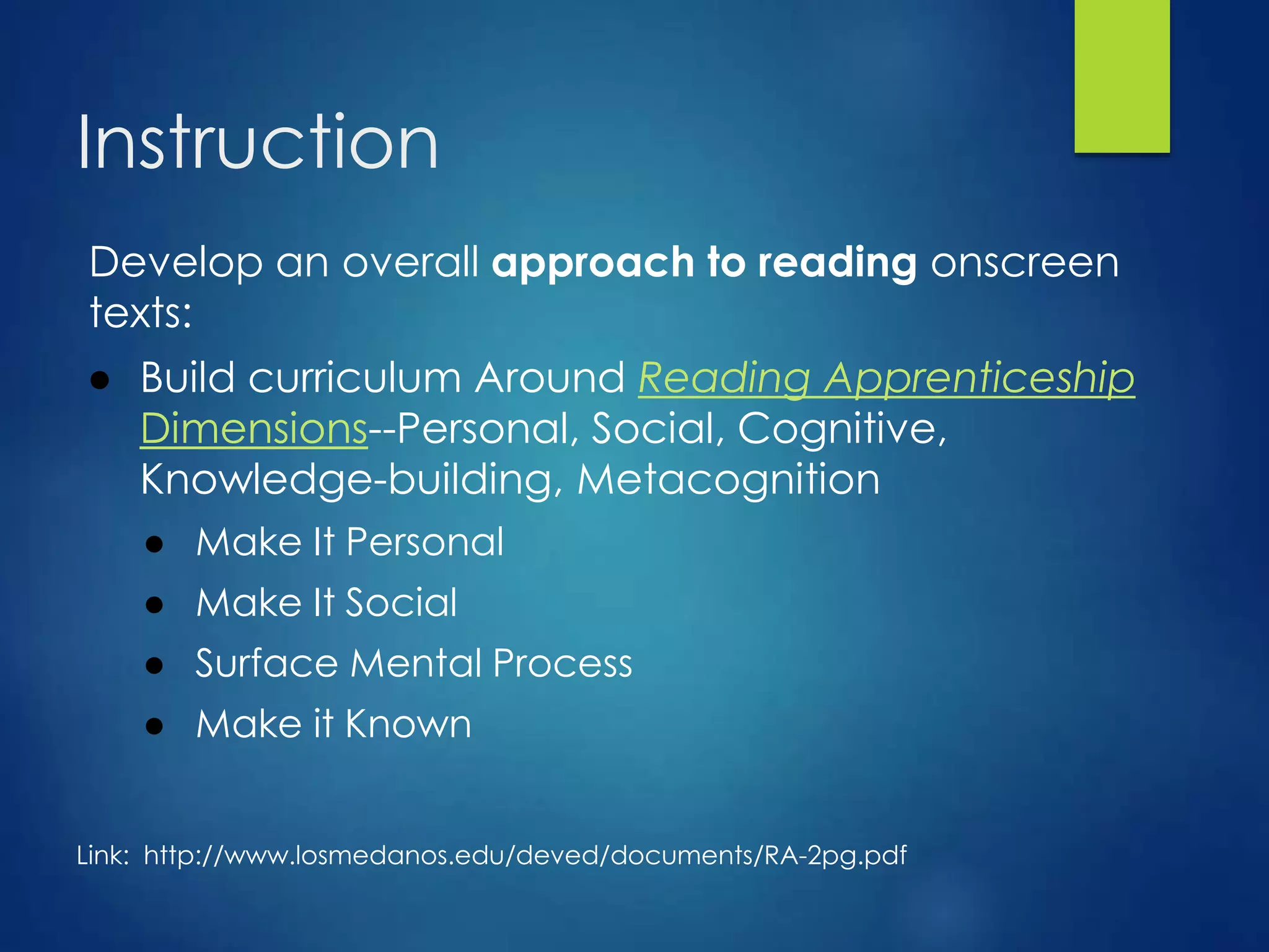 Instruction
Develop an overall approach to reading onscreen
texts:
● Build curriculum Around Reading Apprenticeship
Dimensions--Personal, Social, Cognitive,
Knowledge-building, Metacognition
● Make It Personal
● Make It Social
● Surface Mental Process
● Make it Known
Link: http://www.losmedanos.edu/deved/documents/RA-2pg.pdf
 