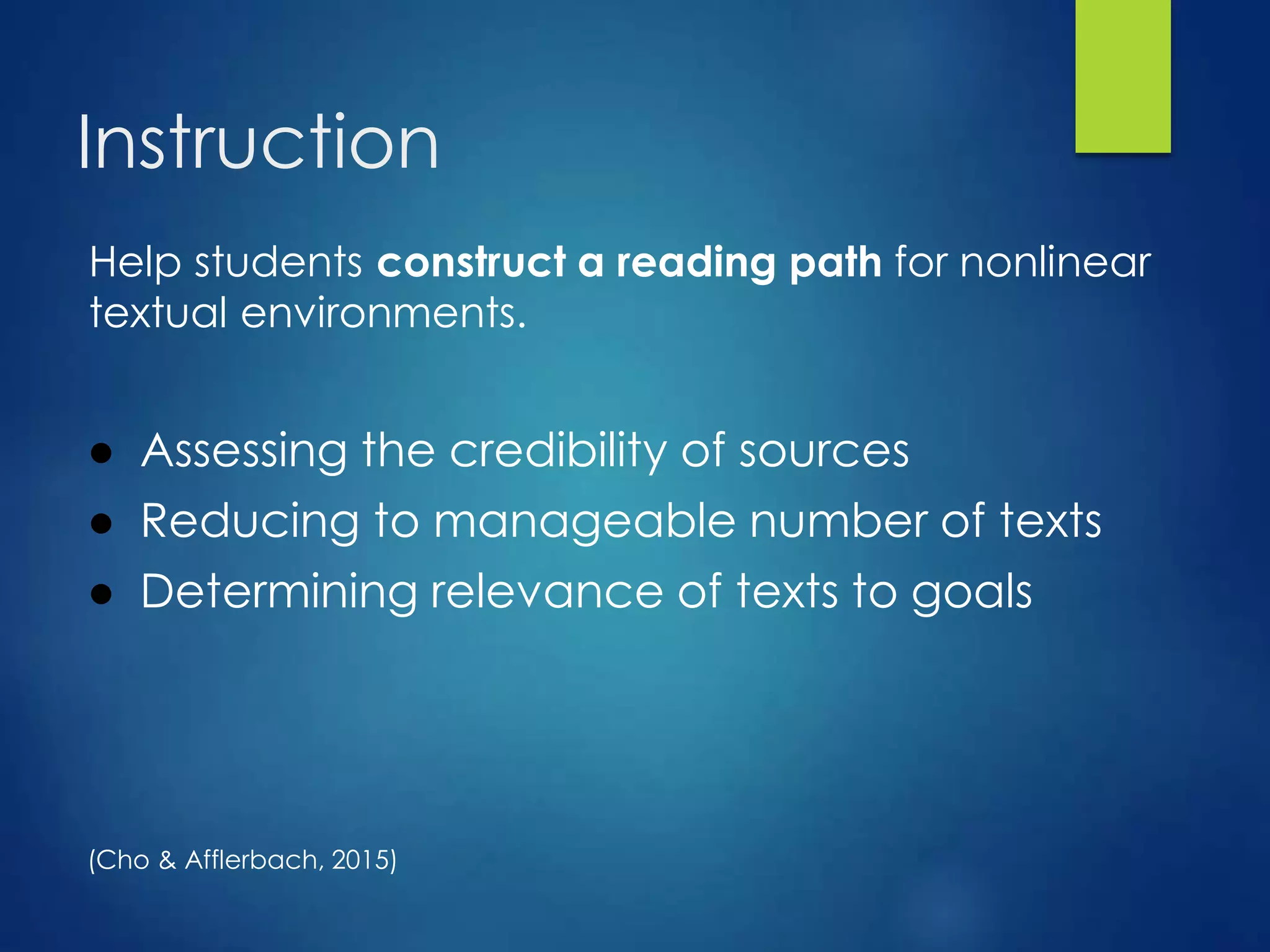 Instruction
Help students construct a reading path for nonlinear
textual environments.
● Assessing the credibility of sources
● Reducing to manageable number of texts
● Determining relevance of texts to goals
(Cho & Afflerbach, 2015)
 
