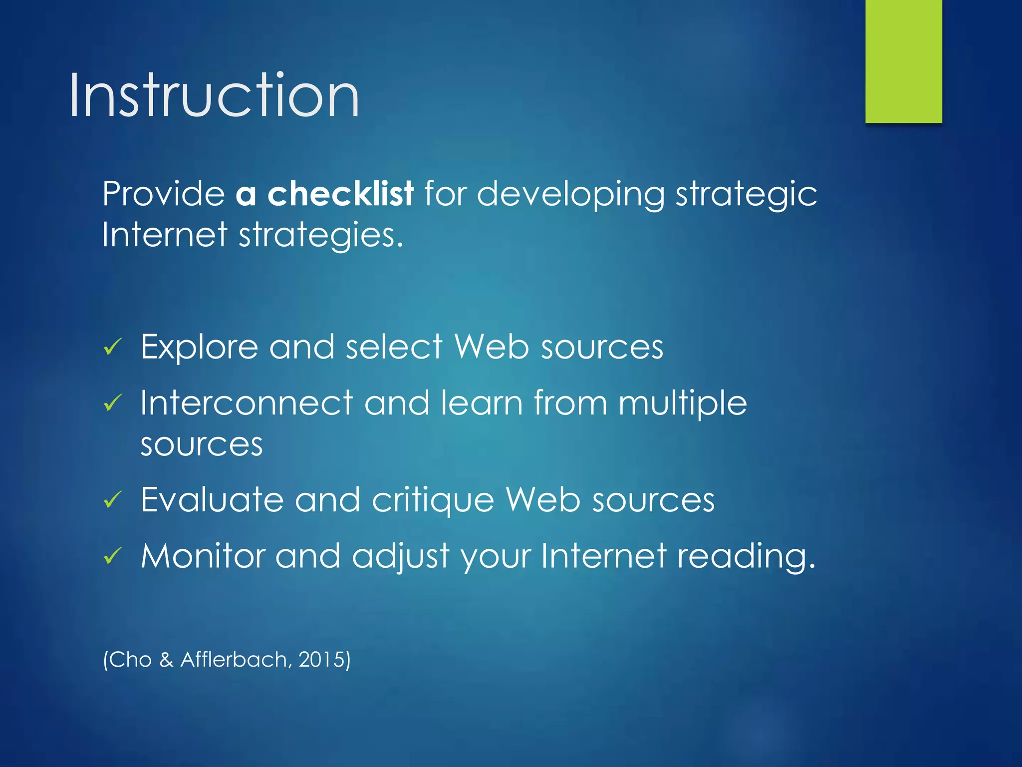 Instruction
Provide a checklist for developing strategic
Internet strategies.
 Explore and select Web sources
 Interconnect and learn from multiple
sources
 Evaluate and critique Web sources
 Monitor and adjust your Internet reading.
(Cho & Afflerbach, 2015)
 