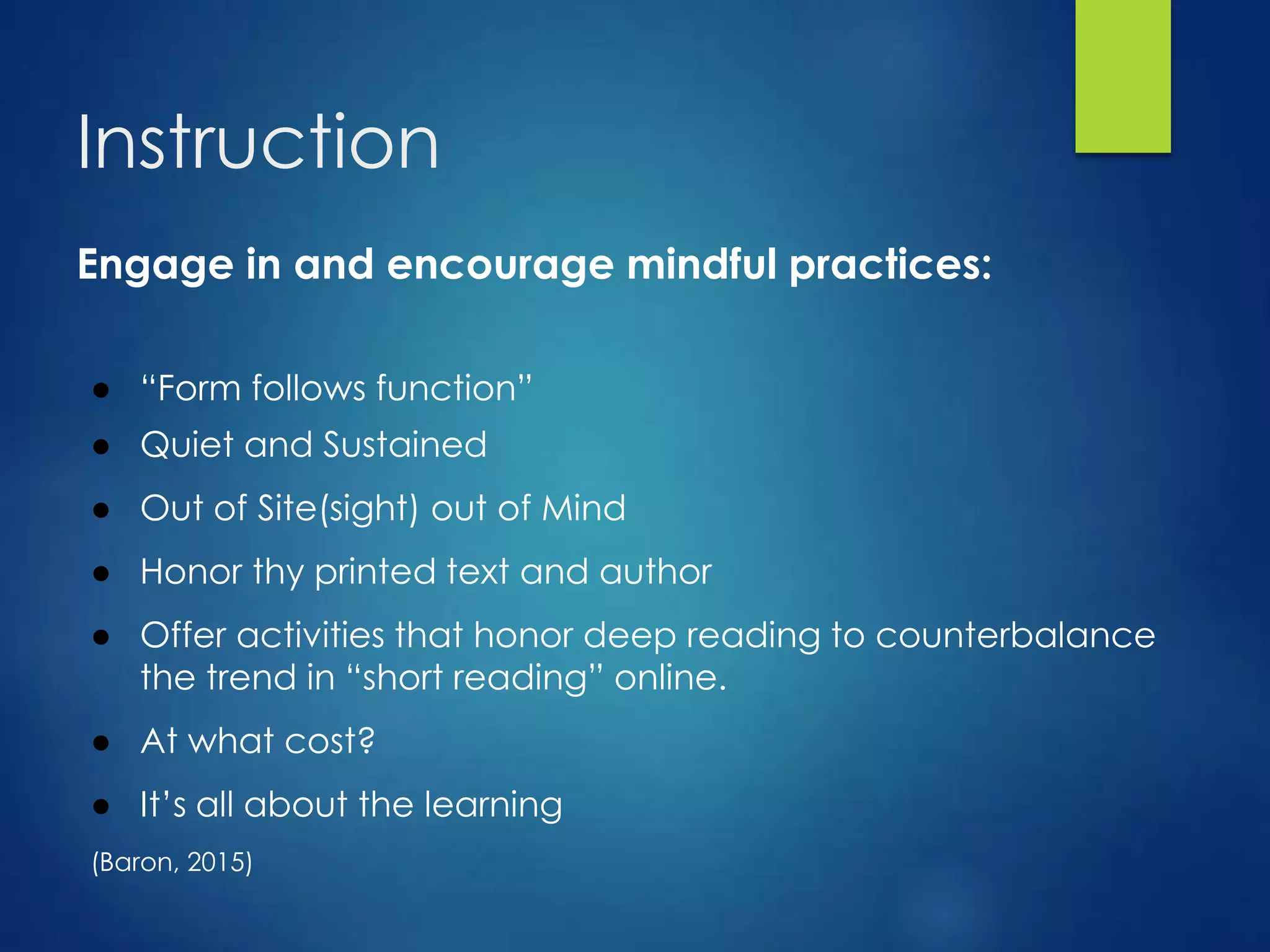 Instruction
Engage in and encourage mindful practices:
● “Form follows function”
● Quiet and Sustained
● Out of Site(sight) out of Mind
● Honor thy printed text and author
● Offer activities that honor deep reading to counterbalance
the trend in “short reading” online.
● At what cost?
● It’s all about the learning
(Baron, 2015)
 