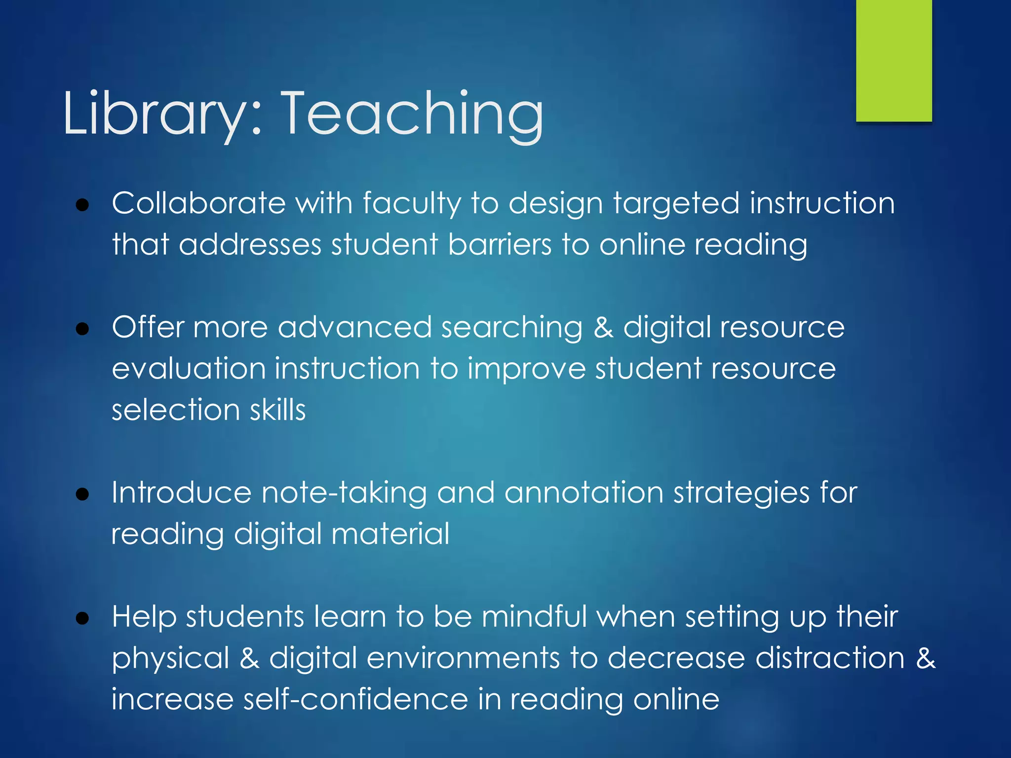 Library: Teaching
● Collaborate with faculty to design targeted instruction
that addresses student barriers to online reading
● Offer more advanced searching & digital resource
evaluation instruction to improve student resource
selection skills
● Introduce note-taking and annotation strategies for
reading digital material
● Help students learn to be mindful when setting up their
physical & digital environments to decrease distraction &
increase self-confidence in reading online
 