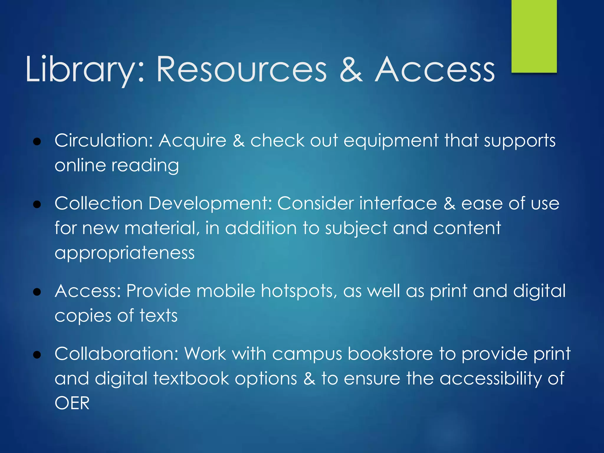 Library: Resources & Access
● Circulation: Acquire & check out equipment that supports
online reading
● Collection Development: Consider interface & ease of use
for new material, in addition to subject and content
appropriateness
● Access: Provide mobile hotspots, as well as print and digital
copies of texts
● Collaboration: Work with campus bookstore to provide print
and digital textbook options & to ensure the accessibility of
OER
 