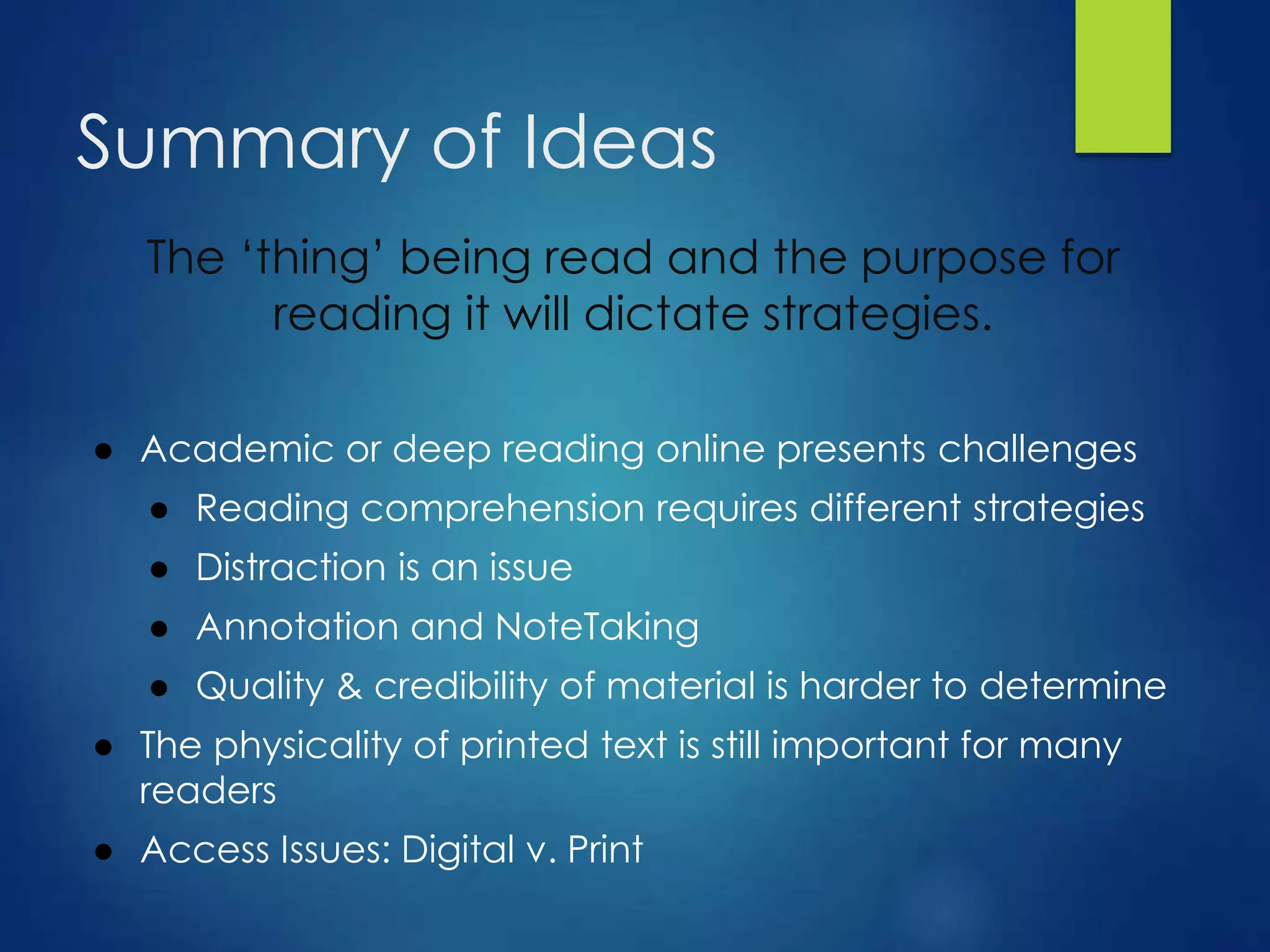 Summary of Ideas
The ‘thing’ being read and the purpose for
reading it will dictate strategies.
● Academic or deep reading online presents challenges
● Reading comprehension requires different strategies
● Distraction is an issue
● Annotation and NoteTaking
● Quality & credibility of material is harder to determine
● The physicality of printed text is still important for many
readers
● Access Issues: Digital v. Print
 