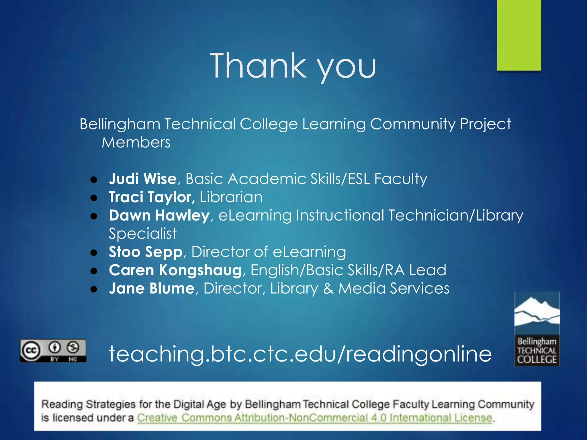 Thank you
Bellingham Technical College Learning Community Project
Members
● Judi Wise, Basic Academic Skills/ESL Faculty
● Traci Taylor, Librarian
● Dawn Hawley, eLearning Instructional Technician/Library
Specialist
● Stoo Sepp, Director of eLearning
● Caren Kongshaug, English/Basic Skills/RA Lead
● Jane Blume, Director, Library & Media Services
teaching.btc.ctc.edu/readingonline
 