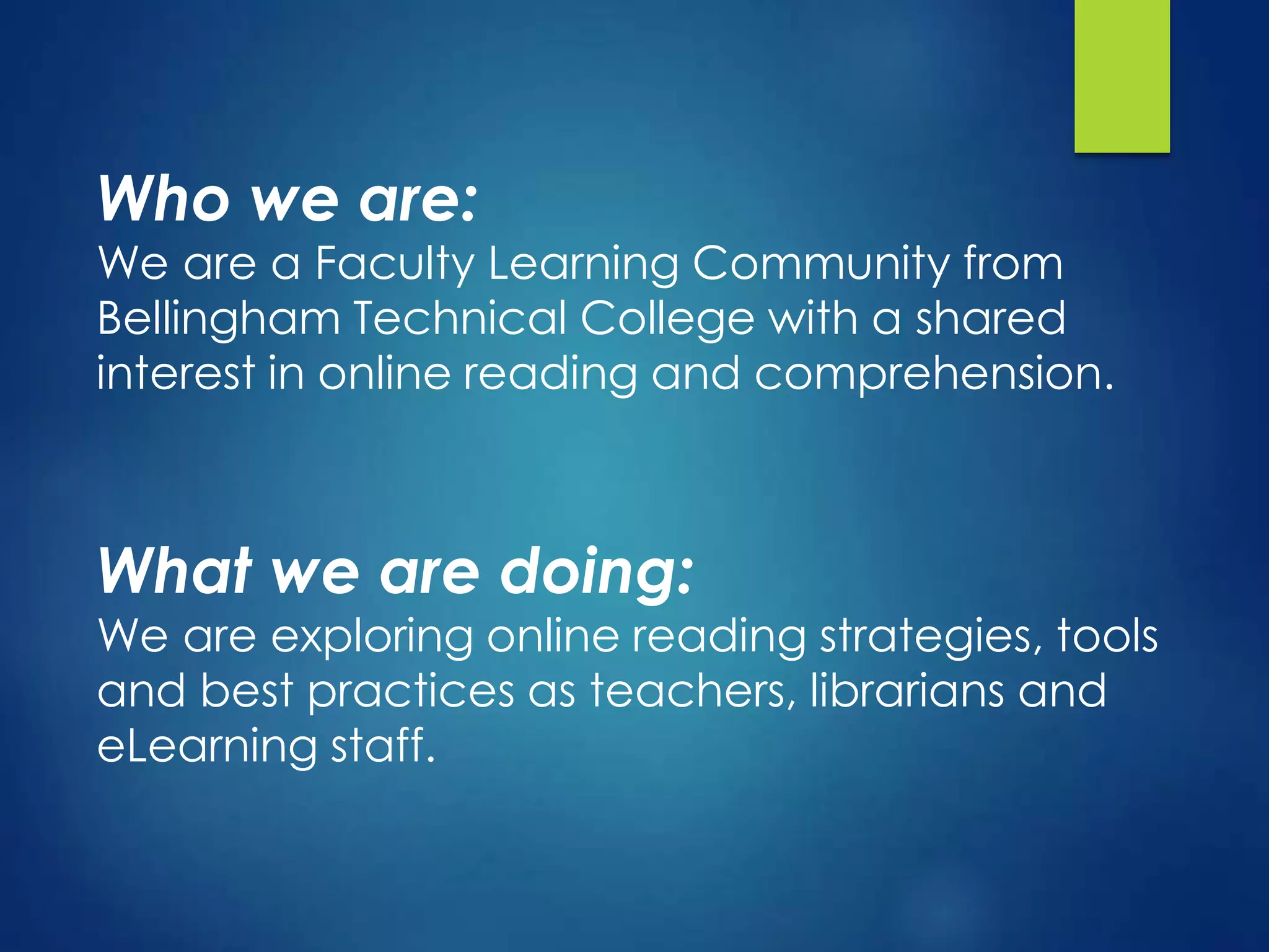 Who we are:
We are a Faculty Learning Community from
Bellingham Technical College with a shared
interest in online reading and comprehension.
What we are doing:
We are exploring online reading strategies, tools
and best practices as teachers, librarians and
eLearning staff.
 