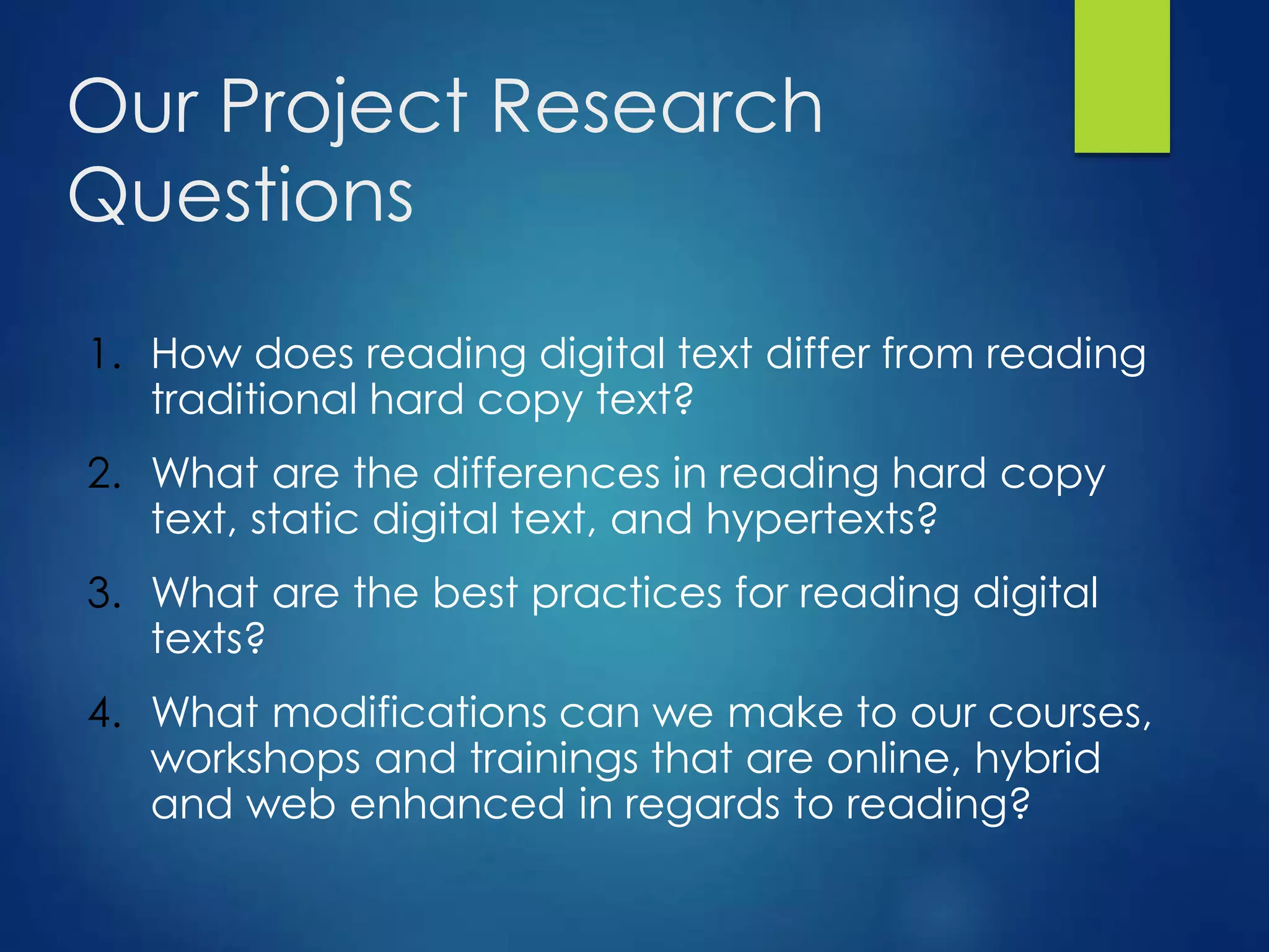 Our Project Research
Questions
1. How does reading digital text differ from reading
traditional hard copy text?
2. What are the differences in reading hard copy
text, static digital text, and hypertexts?
3. What are the best practices for reading digital
texts?
4. What modifications can we make to our courses,
workshops and trainings that are online, hybrid
and web enhanced in regards to reading?
 