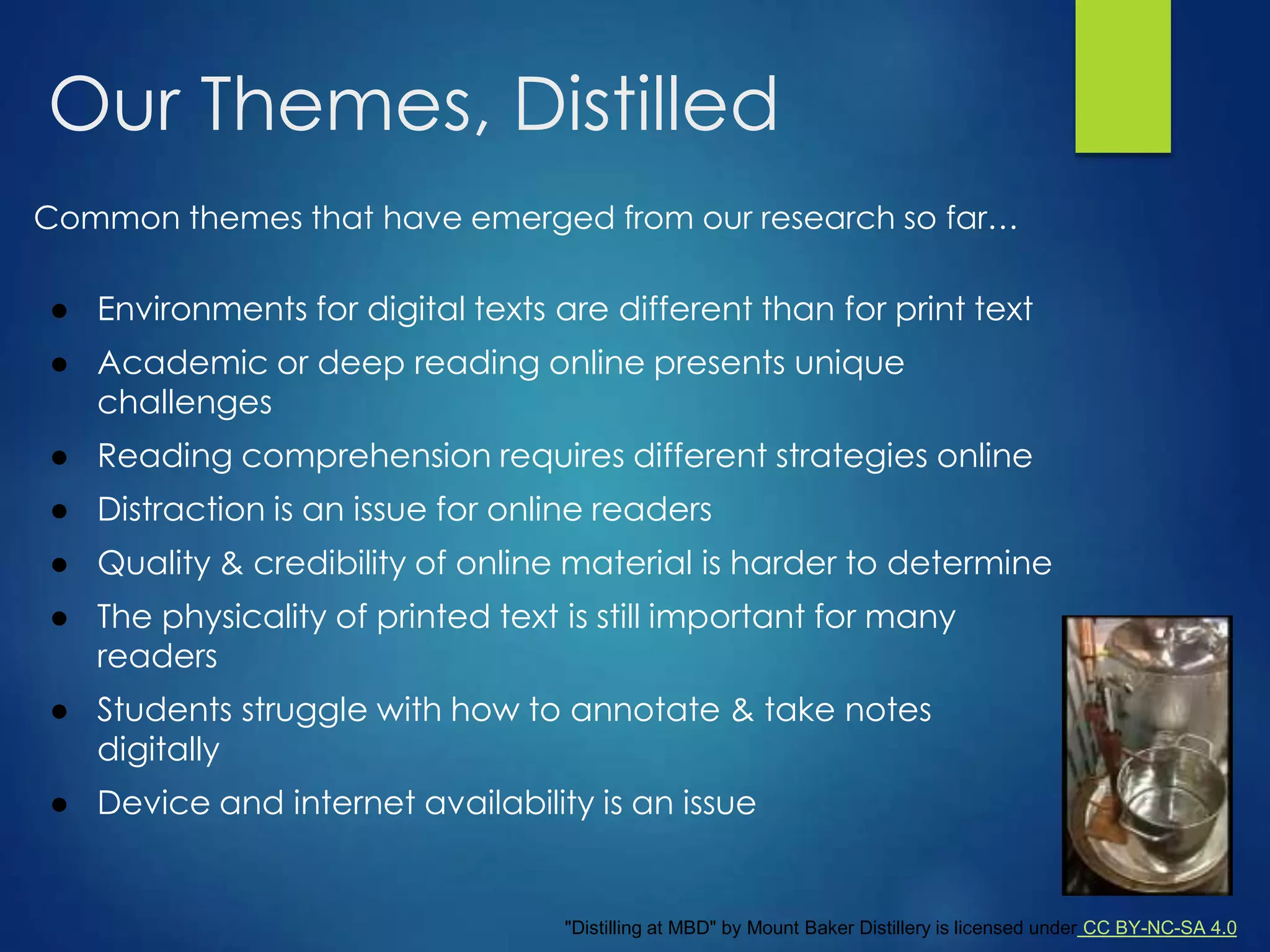 Our Themes, Distilled
Common themes that have emerged from our research so far…
● Environments for digital texts are different than for print text
● Academic or deep reading online presents unique
challenges
● Reading comprehension requires different strategies online
● Distraction is an issue for online readers
● Quality & credibility of online material is harder to determine
● The physicality of printed text is still important for many
readers
● Students struggle with how to annotate & take notes
digitally
● Device and internet availability is an issue
"Distilling at MBD" by Mount Baker Distillery is licensed under CC BY-NC-SA 4.0
 