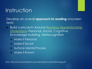 Instruction
Develop an overall approach to reading onscreen
texts:
● Build curriculum Around Reading Apprenticeship
Dimensions--Personal, Social, Cognitive,
Knowledge-building, Metacognition
● Make It Personal
● Make It Social
● Surface Mental Process
● Make it Known
Link: http://www.losmedanos.edu/deved/documents/RA-2pg.pdf
 