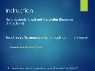 Instruction
Help students to cut out the clutter (Remove
distractions)
Teach specific approaches to reading on the Internet
Example: Colorado State University
Link: http://writing.colostate.edu/guides/page.cfm?pageid=651&guideid=33
 