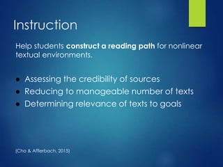 Instruction
Help students construct a reading path for nonlinear
textual environments.
● Assessing the credibility of sources
● Reducing to manageable number of texts
● Determining relevance of texts to goals
(Cho & Afflerbach, 2015)
 