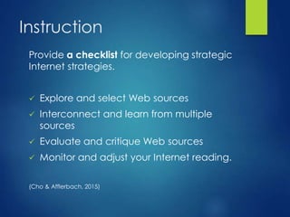 Instruction
Provide a checklist for developing strategic
Internet strategies.
 Explore and select Web sources
 Interconnect and learn from multiple
sources
 Evaluate and critique Web sources
 Monitor and adjust your Internet reading.
(Cho & Afflerbach, 2015)
 