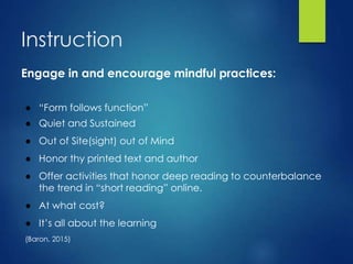 Instruction
Engage in and encourage mindful practices:
● “Form follows function”
● Quiet and Sustained
● Out of Site(sight) out of Mind
● Honor thy printed text and author
● Offer activities that honor deep reading to counterbalance
the trend in “short reading” online.
● At what cost?
● It’s all about the learning
(Baron, 2015)
 