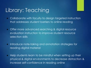 Library: Teaching
● Collaborate with faculty to design targeted instruction
that addresses student barriers to online reading
● Offer more advanced searching & digital resource
evaluation instruction to improve student resource
selection skills
● Introduce note-taking and annotation strategies for
reading digital material
● Help students learn to be mindful when setting up their
physical & digital environments to decrease distraction &
increase self-confidence in reading online
 