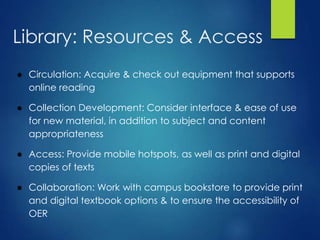 Library: Resources & Access
● Circulation: Acquire & check out equipment that supports
online reading
● Collection Development: Consider interface & ease of use
for new material, in addition to subject and content
appropriateness
● Access: Provide mobile hotspots, as well as print and digital
copies of texts
● Collaboration: Work with campus bookstore to provide print
and digital textbook options & to ensure the accessibility of
OER
 