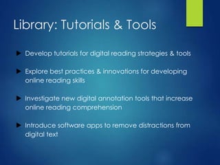 Library: Tutorials & Tools
 Develop tutorials for digital reading strategies & tools
 Explore best practices & innovations for developing
online reading skills
 Investigate new digital annotation tools that increase
online reading comprehension
 Introduce software apps to remove distractions from
digital text
 